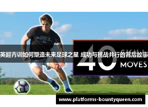 英超青训如何塑造未来足球之星 成功与挑战并行的背后故事 英超青训如何塑造未来足球之星 成功与挑战并行的背后故事