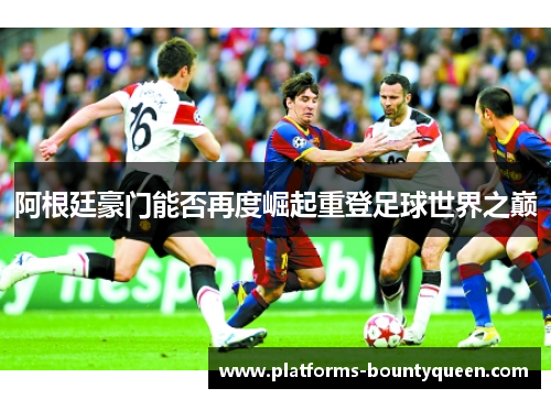 阿根廷豪门能否再度崛起重登足球世界之巅