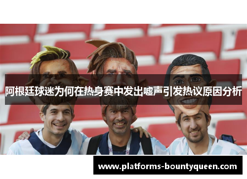 阿根廷球迷为何在热身赛中发出嘘声引发热议原因分析