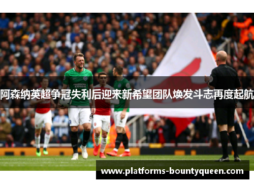 阿森纳英超争冠失利后迎来新希望团队焕发斗志再度起航