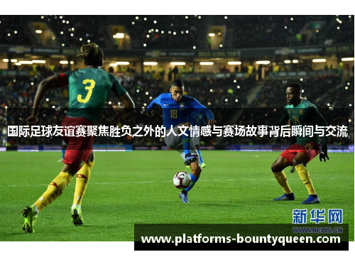 国际足球友谊赛聚焦胜负之外的人文情感与赛场故事背后瞬间与交流