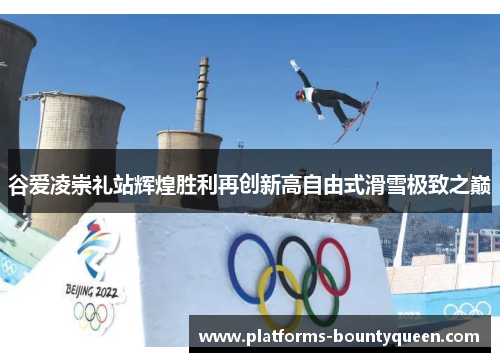 谷爱凌崇礼站辉煌胜利再创新高自由式滑雪极致之巅 谷爱凌崇礼站辉煌胜利再创新高自由式滑雪极致之巅
