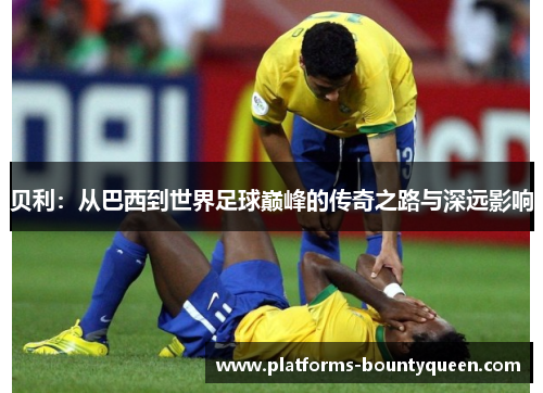 贝利：从巴西到世界足球巅峰的传奇之路与深远影响