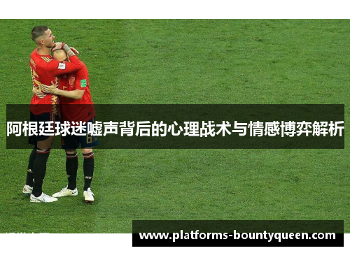 阿根廷球迷嘘声背后的心理战术与情感博弈解析