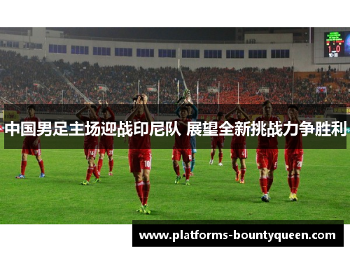 中国男足主场迎战印尼队 展望全新挑战力争胜利