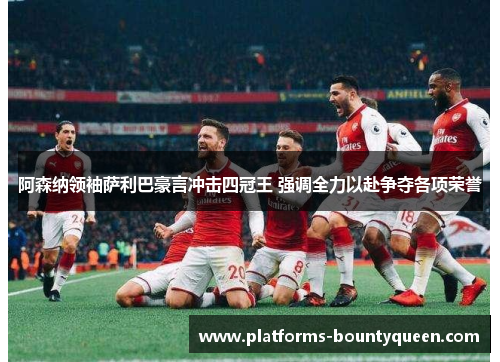 阿森纳领袖萨利巴豪言冲击四冠王 强调全力以赴争夺各项荣誉