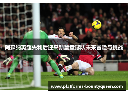 阿森纳英超失利后迎来新篇章球队未来冒险与挑战 阿森纳英超失利后迎来新篇章球队未来冒险与挑战