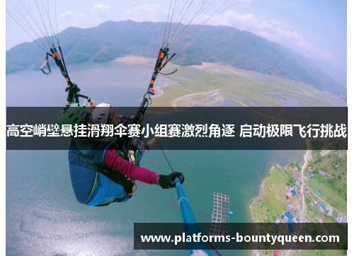 高空峭壁悬挂滑翔伞赛小组赛激烈角逐 启动极限飞行挑战