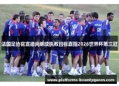 法国足协官宣德尚继续执教目标直指2026世界杯第三冠