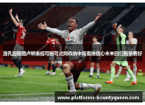 洛孔加租借卢顿表现可圈可点阿森纳中场重拾信心未来回归前景看好